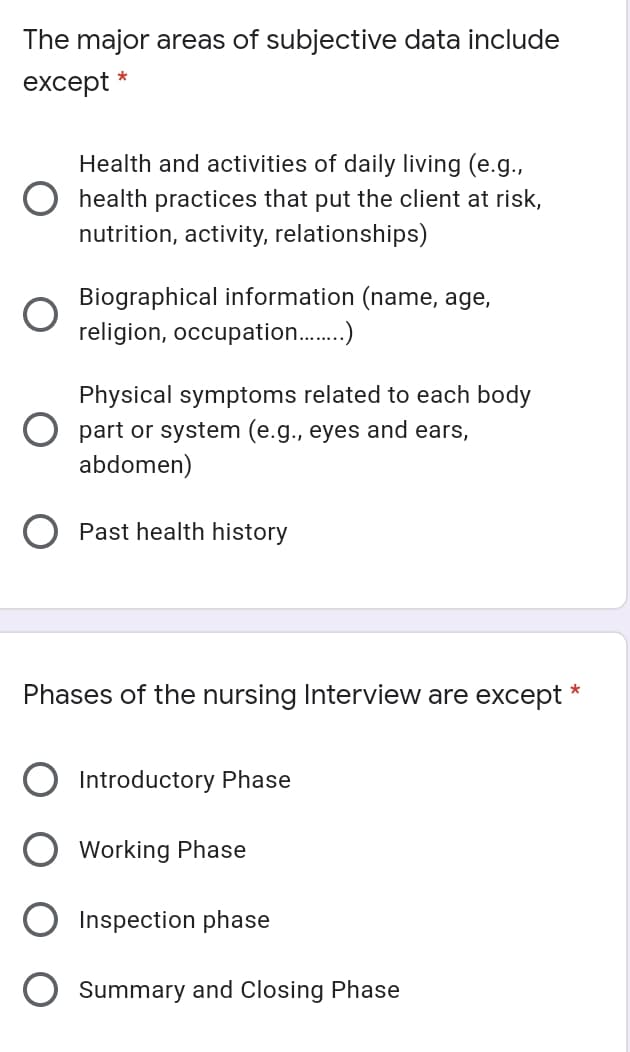 The major areas of subjective data include
except *
Health and activities of daily living (e.g.,
O health practices that put the client at risk,
nutrition, activity, relationships)
Biographical information (name, age,
religion, occupation.)
Physical symptoms related to each body
O part or system (e.g., eyes and ears,
abdomen)
Past health history
Phases of the nursing Interview are except *
Introductory Phase
Working Phase
Inspection phase
Summary and Closing Phase
