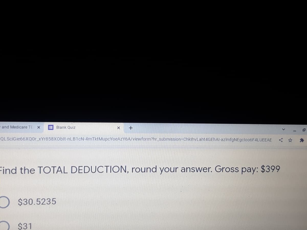 and Medicare TE
E Blank Quiz
QLScIGie66XQor_XYr858XOblt-nLB1cN-4mTktMupcYoeAzY6A/viewform?hr_submission=DChklhvLaht4GEhAl-azlmfgNEgcloo6F4LUEEAE
く☆
Find the TOTAL DEDUCTION, round your answer. Gross pay: $399
$30.5235
$31
