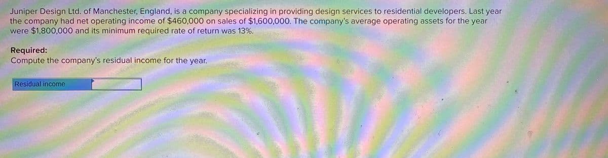 Juniper Design Ltd. of Manchester, England, is a company specializing in providing design services to residential developers. Last year
the company had net operating income of $460,000 on sales of $1,600,000. The company's average operating assets for the year
were $1,800,000 and its minimum required rate of return was 13%.
Required:
Compute the company's residual income for the year.
Residual income
