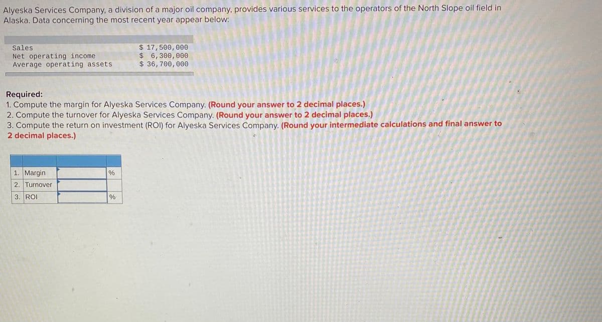 Alyeska Services Company, a division of a major oil company, provides various services to the operators of the North Slope oil field in
Alaska. Data concerning the most recent year appear below:
$ 17,500,000
$ 6,300,000
$ 36, 700, 000
Sales
Net operating income
Average operating assets
Required:
1. Compute the margin for Alyeska Services Company. (Round your answer to 2 decimal places.)
2. Compute the turnover for Alyeska Services Company. (Round your answer to 2 decimal places.)
3. Compute the return on investment (ROI) for Alyeska Services Company. (Round your intermediate calculations and final answer to
2 decimal places.)
1. Margin
%
2. Turnover
3. ROI
%-
