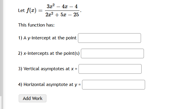 3x2 – 4x – 4
-
Let f(x) =
2x2 + 5x – 25
This function has:
1) A y-intercept at the point
2) x-intercepts at the point(s)
3) Vertical asymptotes at x =
4) Horizontal asymptote at y =
Add Work
