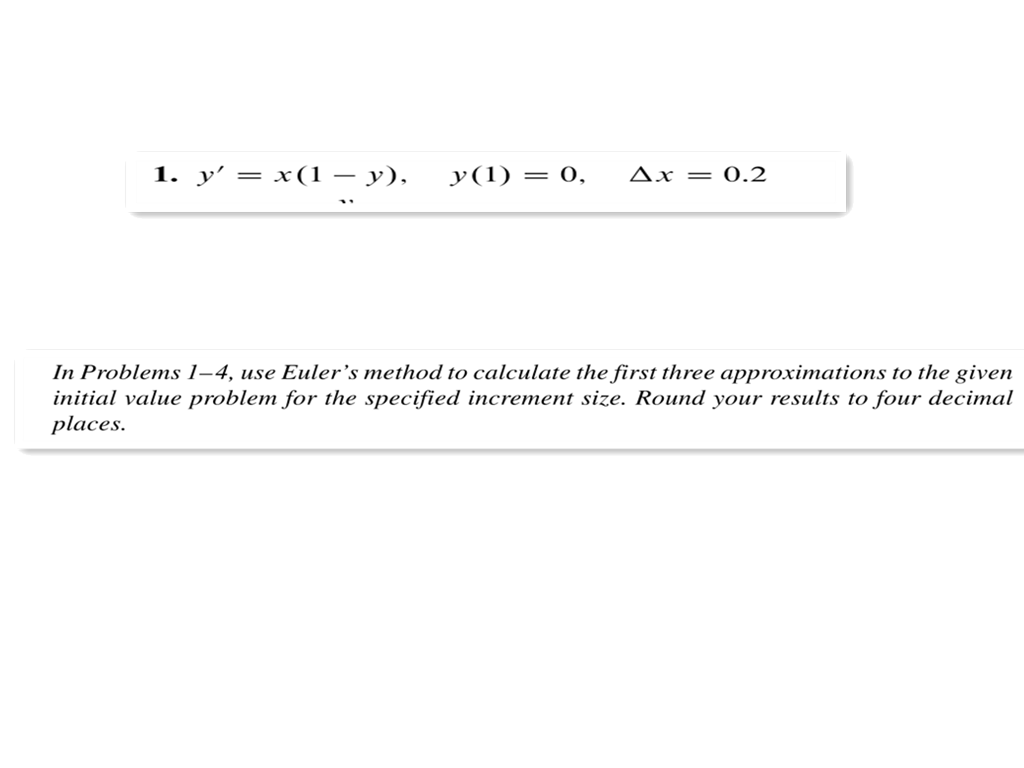 1. y' = x(1 y), y(1) = 0, Ax = 0.2
In Problems 1-4, use Euler's method to calculate the first three approximations to the given
initial value problem for the specified increment size. Round your results to four decimal
places.