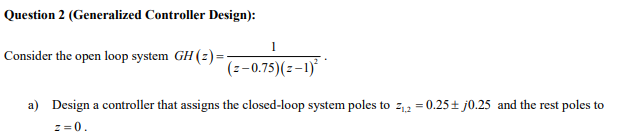 Question 2 (Generalized Controller Design):
1
Consider the open loop system GH (2) =-
(z-0.75)(z-1)*
a) Design a controller that assigns the closed-loop system poles to z,2 = 0.25± j0.25 and the rest poles to
z =0.
