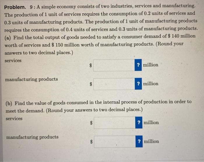 Problem. 9: A simple economy consists of two industries, services and manufacturing.
The production of 1 unit of services requires the consumption of 0.2 units of services and
0.3 units of manufacturing products. The production of 1 unit of manufacturing products
requires the consumption of 0.4 units of services and 0.3 units of manufacturing products.
(a) Find the total output of goods needed to satisfy a consumer demand of $ 140 million
worth of services and $ 150 million worth of manufacturing products. (Round your
answers to two decimal places.)
services
? million
manufacturing products
$
? million
(b) Find the value of goods consumed in the internal process of production in order to
meet the demand. (Round your answers to two decimal places.)
services
? million
manufacturing products
? million
%24
%24
24
