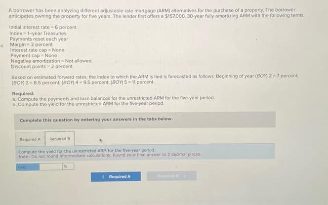 A borrower has been analyzing different adjustable rate mortgage (ARM) alternatives for the purchase of a property. The borrower
anticipates owning the property for five years. The lender first offers a $157,000, 30-year fully amortizing ARM with the following terms:
Initial interest rate=6 percent
Index=1-year Treasuries
Payments reset each year
d Margin-2 percent
Interest rate cap = None
Payment cap None
Negative amortization Not allowed
Discount points=2 percent
Based on estimated forward rates, the index to which the ARM is tied is forecasted as follows: Beginning of year (BOY)2=7 percent;
(BOY) 3=8.5 percent; (BOY) 4-9.5 percent; (BOY) 5-11 percent.
Required:
a. Compute the payments and loan balances for the unrestricted ARM for the five-year period.
b. Compute the yield for the unrestricted ARM for the five-year period.
Complete this question by entering your answers in the tabs below.
Required A Required B
Compute the yield for the unrestricted ARM for the five-year period.
Note: Do not round intermediate calculations. Round your final answer to 2 decimal places,
Yield
< Required A
Beqi>