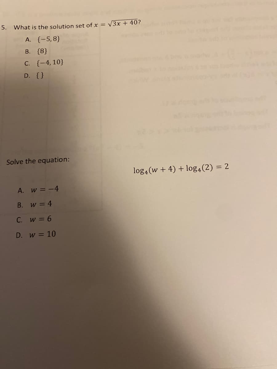 5.
What is the solution set of x = /3x + 40?
A. {-5,8}
В. {8}
C. {-4, 10}
D. {}
Solve the equation:
log4 (w + 4) + log4(2) = 2
%3D
A. w = -4
B. w = 4
C. w = 6
D. w =10
