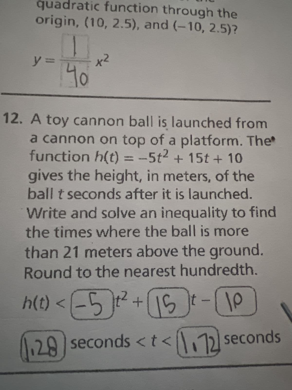 quadratic function through the
origin, (10, 2.5), and (-10, 2.5)?
y=
40
x²
12. A toy cannon ball is launched from
a cannon on top of a platform. The
function h(t) = -5t² + 15t + 10
gives the height, in meters, of the
ball t seconds after it is launched.
Write and solve an inequality to find
the times where the ball is more
than 21 meters above the ground.
Round to the nearest hundredth.
h(t) < (5]t² + [15]t-(10
28 seconds <t<72 seconds