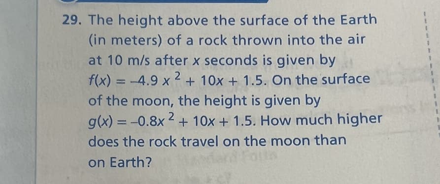 29. The height above the surface of the Earth
(in meters) of a rock thrown into the air
at 10 m/s after x seconds is given by
2
f(x) = -4.9 x ² + 10x + 1.5. On the surface
of the moon, the height is given by
g(x) = -0.8x2+ 10x + 1.5. How much higher
does the rock travel on the moon than
on Earth?
1