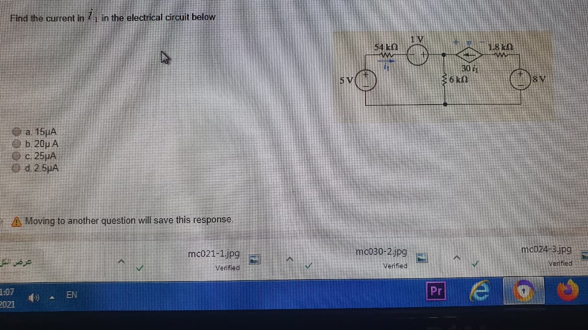 Find the current in i in the electrical circuit below
54 k0
SV
a. 15uA
Ob.20u A
c.25JA
Od25pA
A Moving to another question will save this response.
mc021-1jpg:
mc030-2jpg
mc024-3 pg
Verified
Venfied
1:07
2021
Pr
EN
