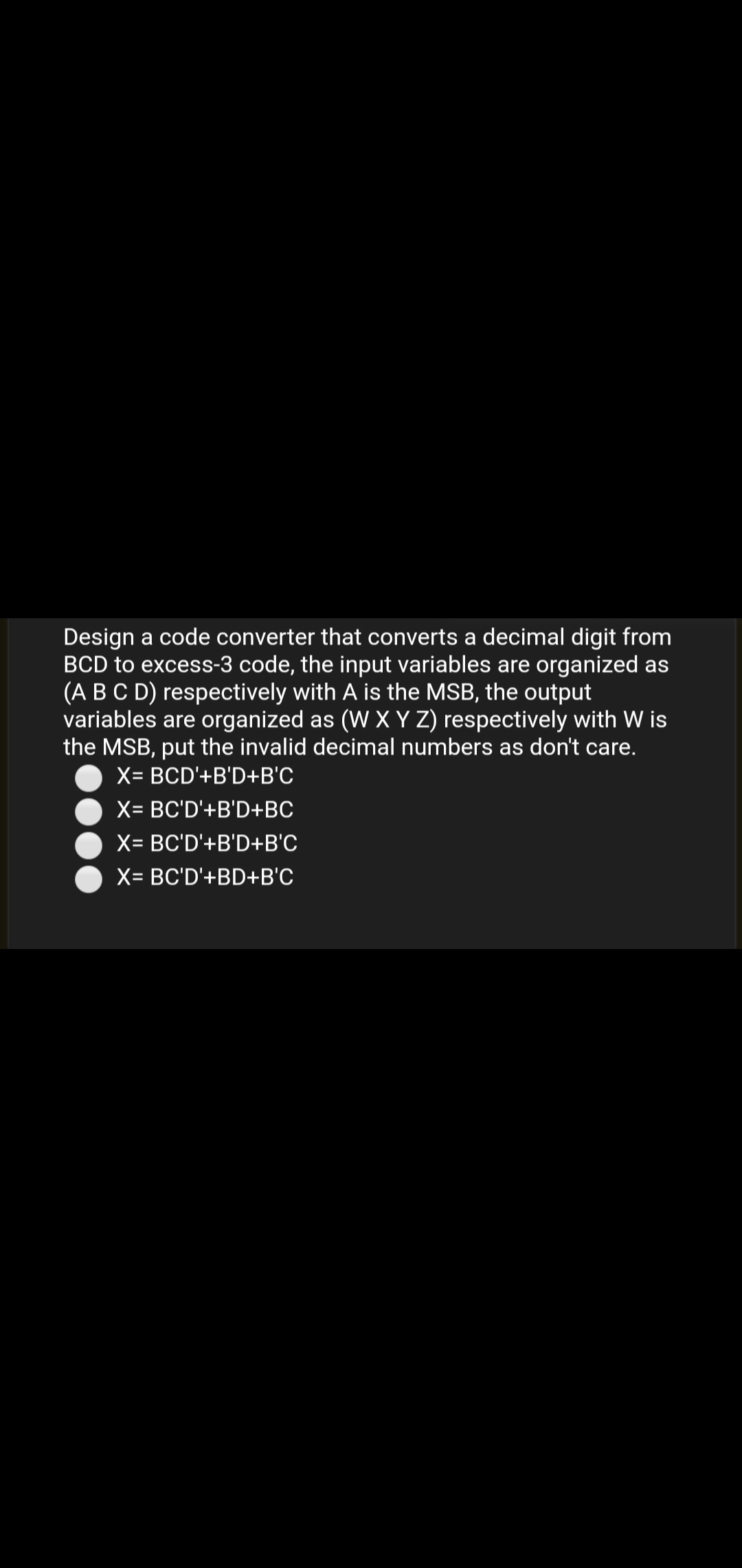 Design a code converter that converts a decimal digit from
BCD to excess-3 code, the input variables are organized as
(A BC D) respectively with A is the MSB, the output
variables are organized as (W X Y Z) respectively with W is
the MSB, put the invalid decimal numbers as don't care.
X= BCD'+B'D+B'C
X= BC'D'+B'D+BC
X= BC'D'+B'D+B'C
X= BC'D'+BD+B'C
