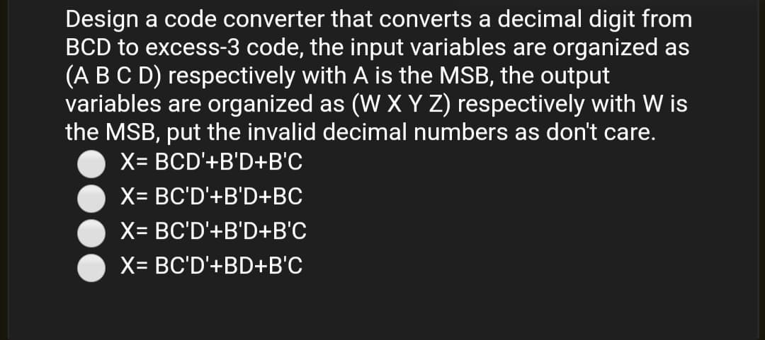 Design a code converter that converts a decimal digit from
BCD to excess-3 code, the input variables are organized as
(A BC D) respectively with A is the MSB, the output
variables are organized as (W XY Z) respectively with W is
the MSB, put the invalid decimal numbers as don't care.
X= BCD'+B'D+B'C
X= BC'D'+B'D+BC
X= BC'D'+B'D+B'C
X= BC'D'+BD+B'C
