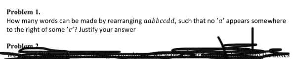 Problem 1.
How many words can be made by rearranging aabbccdd, such that no 'a' appears somewhere
to the right of some 'c'? Justify your answer
Problem 2
A