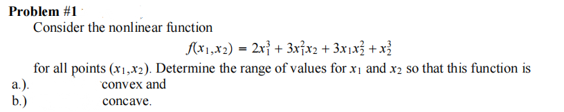 Problem #1
a.).
b.)
Consider the nonlinear function
f(x1,x2) = 2x³ + 3x²x₂ + 3x₁x² + x³
for all points (x1,x2). Determine the range of values for x₁ and x2 so that this function is
convex and
concave.