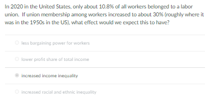 In 2020 in the United States, only about 10.8% of all workers belonged to a labor
union. If union membership among workers increased to about 30% (roughly where it
was in the 1950s in the US), what effect would we expect this to have?
less bargaining power for workers
O lower profit share of total income
increased income inequality
O increased racial and ethnic inequality
