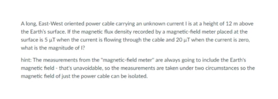 A long, East-West oriented power cable carrying an unknown current I is at a height of 12 m above
the Earth's surface. If the magnetic flux density recorded by a magnetic-field meter placed at the
surface is 5 µT when the current is flowing through the cable and 20 µT when the current is zero,
what is the magnitude of 1?
hint: The measurements from the "magnetic-field meter" are always going to include the Earth's
magnetic field - that's unavoidable, so the measurements are taken under two circumstances so the
magnetic field of just the power cable can be isolated.
