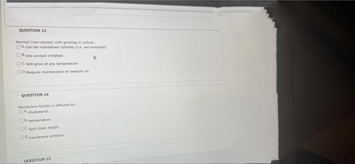 QUESTION 13
Normal (non-cancer) cels growing in culture
DA Can be maintained infinitely are imenertal)
D Are contact inhibited
OC W grow at any temperature
OD.Require maintenance of medium p
QUESTION 14
Hembrane fluidity is effected by
DA cholesterol
temperature
CICupid chain length
Omembrane proteins
QUESTION 15
