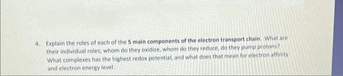 4. Explain the roles of each of the 5 main components of the electron transport chain. What are
their individual roles; whom do they oxidize, whom do they reduce, do they pump protons?
What complexes has the highest redox potential, and what does that mean for electron affinity
and electron energy level.
