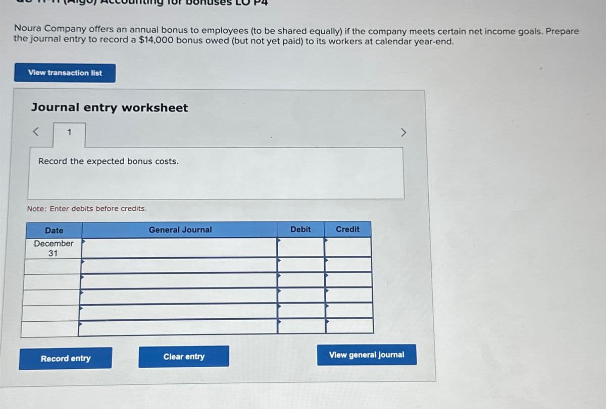 Noura Company offers an annual bonus to employees (to be shared equally) if the company meets certain net income goals. Prepare
the journal entry to record a $14,000 bonus owed (but not yet paid) to its workers at calendar year-end.
View transaction list
Journal entry worksheet
<
1
Record the expected bonus costs.
Note: Enter debits before credits.
Date
December
31
General Journal
Debit
Credit
Clear entry
View general journal
Record entry