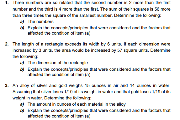 1. Three numbers are so related that the second number is 2 more than the first
number and the third is 4 more than the first. The sum of their squares is 56 more
than three times the square of the smallest number. Determine the following:
a) The numbers
b) Explain the concepts/principles that were considered and the factors that
affected the condition of item (a)
2. The length of a rectangle exceeds its width by 6 units. If each dimension were
increased by 3 units, the area would be increased by 57 square units. Determine
the following:
a) The dimension of the rectangle
b) Explain the concepts/principles that were considered and the factors that
affected the condition of item (a)
3. An alloy of silver and gold weighs 15 ounces in air and 14 ounces in water.
Assuming that silver loses 1/10 of its weight in water and that gold loses 1/19 of its
weight in water. Determine the following:
a) The amount in ounces of each material in the alloy
b) Explain the concepts/principles that were considered and the factors that
affected the condition of item (a)
