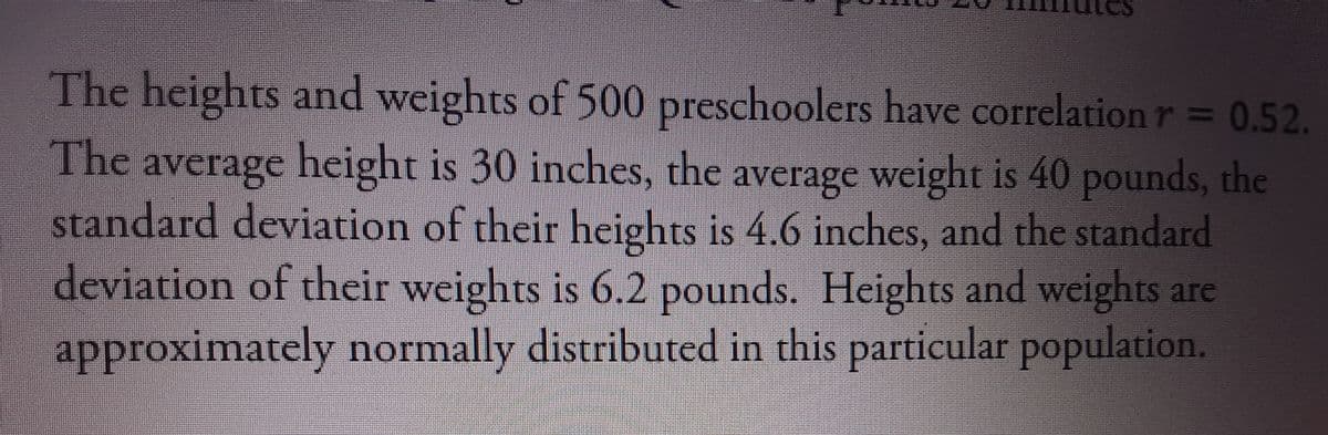 The heights and weights of 500 preschoolers have correlation r 0.52.
The average height is 30 inches, the average weight is 40 pounds, the
standard deviation of their heights is 4.6 inches, and the standard
deviation of their weights is 6.2 pounds. Heights and weights are
approximately normally distributed in this particular population.
