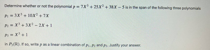 Determine whether or not the polynomial p = 7X³ + 25X2 + 38X-5 is in the span of the following three polynomials
P1 = 3X³ + 10X² + 7X
P2 = X³ + 3X²2X + 1
P3 = X³ + 1
in P3 (R). If so, write p as a linear combination of P1, P2 and p3. Justify your answer.
