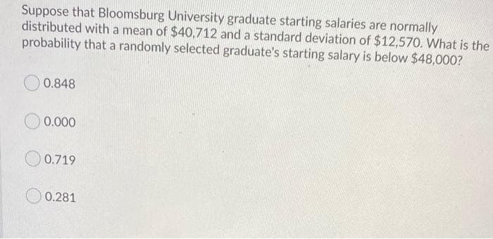 Suppose that Bloomsburg University graduate starting salaries are normally
distributed with a mean of $40,712 and a standard deviation of $12,570. What is the
probability that a randomly selected graduate's starting salary is below $48,000?
0.848
0.000
0.719
0.281
