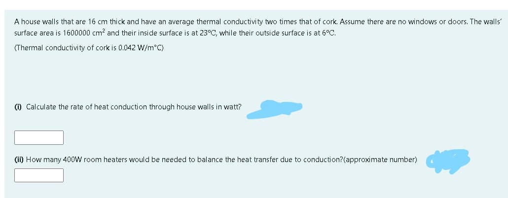 A house walls that are 16 cm thick and have an average thermal conductivity two times that of cork. Assume there are no windows or doors. The walls'
surface area is 1600000 cm? and their inside surface is at 23°C, while their outside surface is at 6°C.
(Thermal conductivity of cork is 0.042 W/m°C)
(i) Calculate the rate of heat conduction through house walls in watt?
(ii) How many 400W room heaters would be needed to balance the heat transfer due to conduction?(approximate number)
