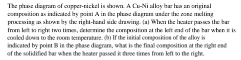 The phase diagram of copper-nickel is shown. A Cu-Ni alloy bar has an original
composition as indicated by point A in the phase diagram under the zone melting
processing as shown by the right-hand side drawing. (a) When the heater passes the bar
from left to right two times, determine the composition at the left end of the bar when it is
cooled down to the room temperature. (b) If the initial composition of the alloy is
indicated by point B in the phase diagram, what is the final composition at the right end
of the solidified bar when the heater passed it three times from left to the right.