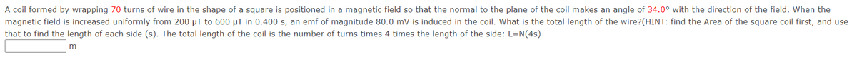 A coil formed by wrapping 70 turns of wire in the shape of a square is positioned in a magnetic field so that the normal to the plane of the coil makes an angle of 34.0° with the direction of the field. When the
magnetic field is increased uniformly from 200 µT to 600 µT in 0.400 s, an emf of magnitude 80.0 mV is induced in the coil. What is the total length of the wire?(HINT: find the Area of the square coil first, and use
that to find the length of each side (s). The total length of the coil is the number of turns times 4 times the length of the side: L=N(4s)
m
