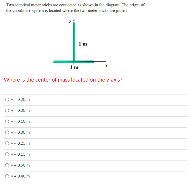 Two identical meter sticks are connected as shown in the diagram. The origin of
the coordinate system is located where the two meter sticks are joined.
1 m
1m
Where is the center of mass located on the y-axis?
O y = 0.20 m
O y = 0.00 m
O y = 0.10 m
O y = 0.30 m
O y = 0.25 m
O y = 0.15 m
O y = 0.50 m
O y = 0.40 m
