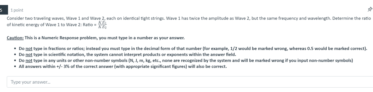 1 point
Consider two traveling waves, Wave 1 and Wave 2, each on identical tight strings. Wave 1 has twice the amplitude as Wave 2, but the same frequency and wavelength. Determine the ratio
KE
of kinetic energy of Wave 1 to Wave 2: Ratio =
KE2
Caution: This is a Numeric Response problem, you must type in a number as your answer.
• Do not type in fractions or ratios; instead you must type in the decimal form of that number (for example, 1/2 would be marked wrong, whereas 0.5 would be marked correct).
• Do not type in scientific notation, the system cannot interpret products or exponents within the answer field.
• Do not type in any units or other non-number symbols (N, J, m, kg, etc., none are recognized by the system and will be marked wrong if you input non-number symbols)
All answers within +/- 3% of the correct answer (with appropriate significant figures) will also be correct.
Type your answer...
