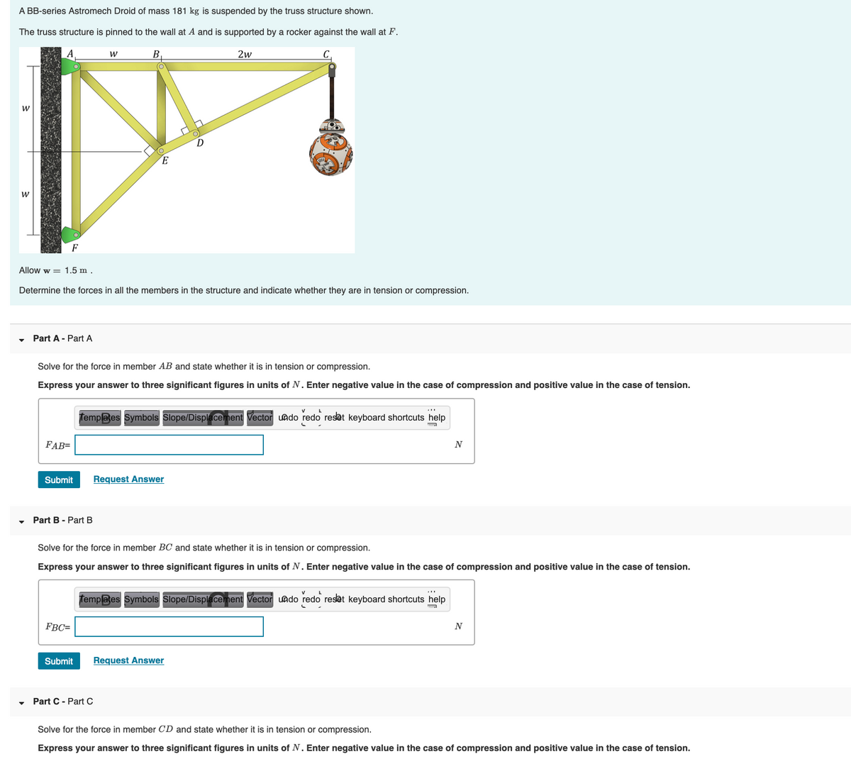 A BB-series Astromech Droid of mass 181 kg is suspended by the truss structure shown.
The truss structure is pinned to the wall at A and is supported by a rocker against the wall at F.
B.
2w
F
Allow w = 1.5 m .
Determine the forces in all the members in the structure and indicate whether they are in tension or compression.
Part A - Part A
Solve for the force in member AB and state whether it is in tension or compression.
Express your answer to three significant figures in units of N. Enter negative value in the case of compression and positive value in the case of tension.
Templates Symbols Slope/Displacement Vector undo redo reset keyboard shortcuts help
FAB=
N
Submit
Request Answer
Part B - Part B
Solve for the force in member BC and state whether it is in tension or compression.
Express your answer to three significant figures in units of N. Enter negative value in the case of compression and positive value in the case of tension.
femplates Symbols Slope/Displacement Vector uado redo reset keyboard shortcuts help
FBC=
Submit
Request Answer
Part C - Part C
Solve for the force in member CD and state whether it is in tension or compression.
Express your answer to three significant figures in units of N. Enter negative value in the case of compression and positive value in the case of tension.
