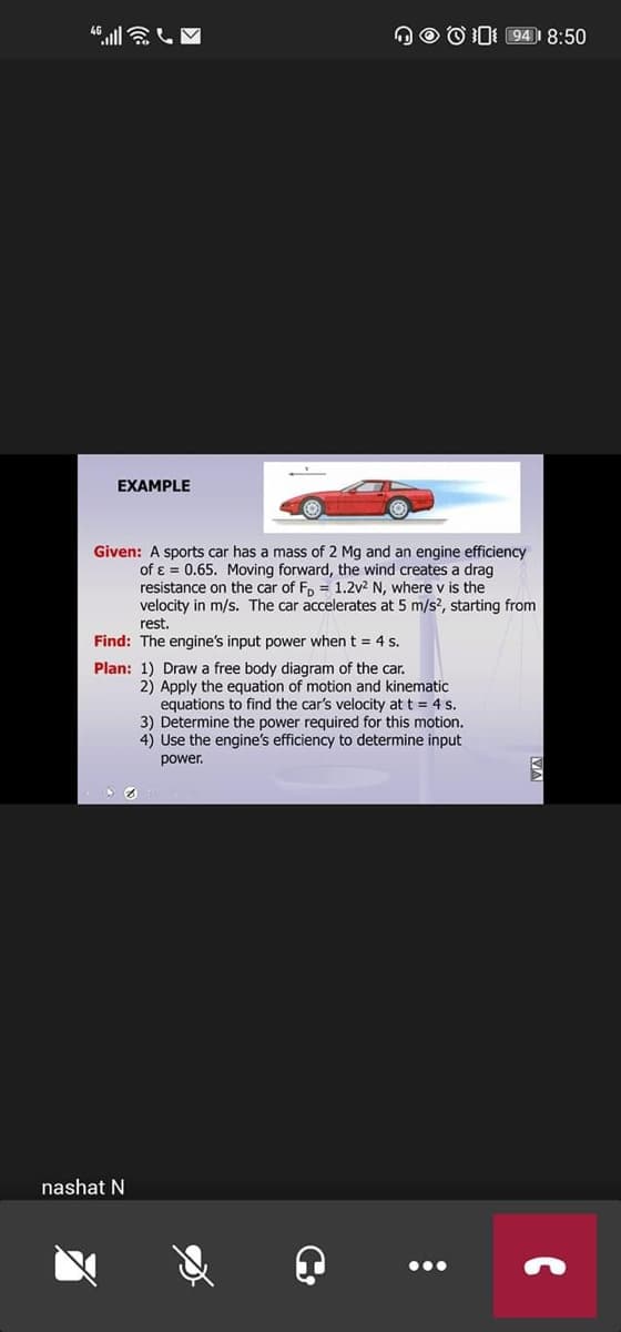 OO O0I 94) 8:50
EXAMPLE
Given: A sports car has a mass of 2 Mg and an engine efficiency
of ɛ = 0.65. Moving forward, the wind creates a drag
resistance on the car of F, = 1.2v2 N, where v is the
velocity in m/s. The car accelerates at 5 m/s?, starting from
rest.
Find: The engine's input power when t = 4 s.
Plan: 1) Draw a free body diagram of the car.
2) Apply the equation of motion and kinematic
equations to find the car's velocity at t = 4 s.
3) Determine the power required for this motion.
4) Use the engine's efficiency to determine input
power.
nashat N
•..
