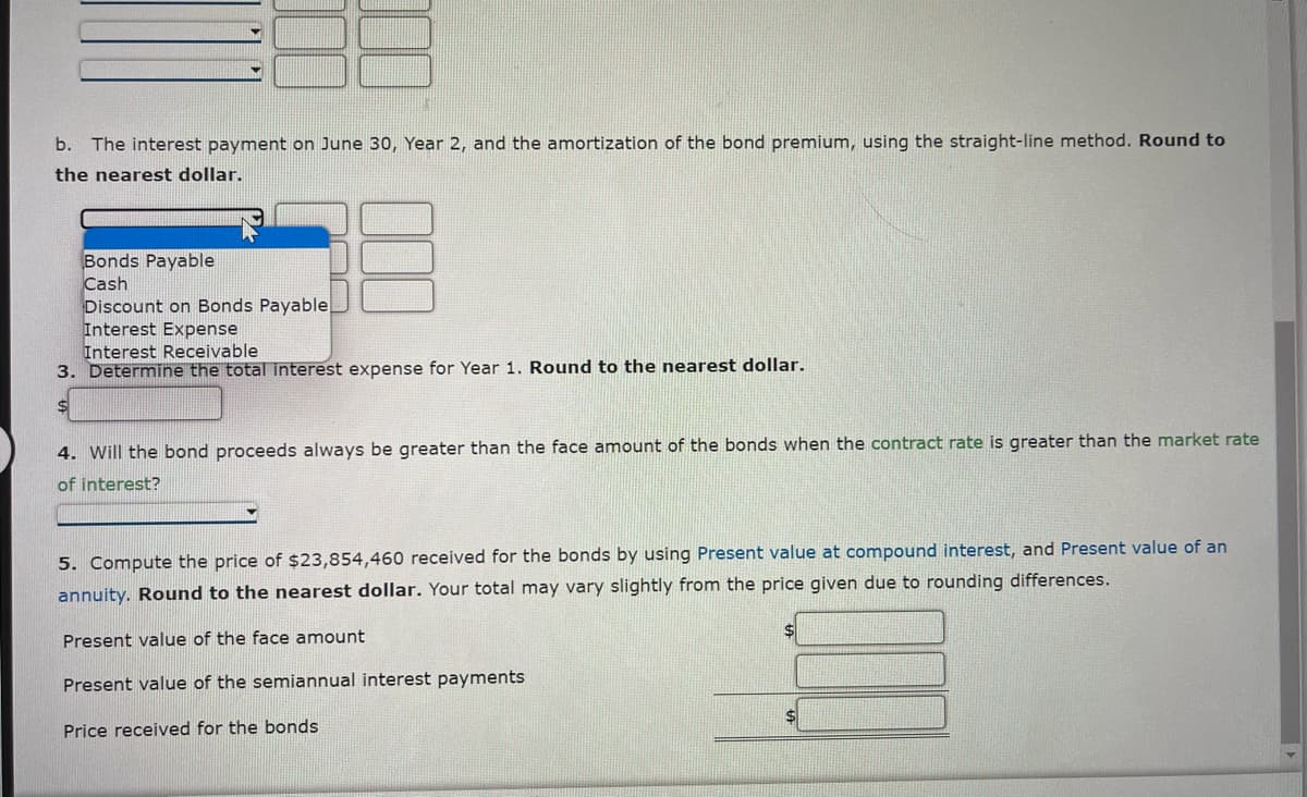 b. The interest payment on June 30, Year 2, and the amortization of the bond premium, using the straight-line method. Round to
the nearest dollar.
Bonds Payable
Cash
Discount on Bonds Payable
Interest Expense
Interest Receivable
3. Determine the total interest expense for Year 1. Round to the nearest dollar.
4. Will the bond proceeds always be greater than the face amount of the bonds when the contract rate is greater than the market rate
of interest?
5. Compute the price of $23,854,460 received for the bonds by using Present value at compound interest, and Present value of an
annuity. Round to the nearest dollar. Your total may vary slightly from the price given due to rounding differences.
Present value of the face amount
Present value of the semiannual interest payments
Price received for the bonds