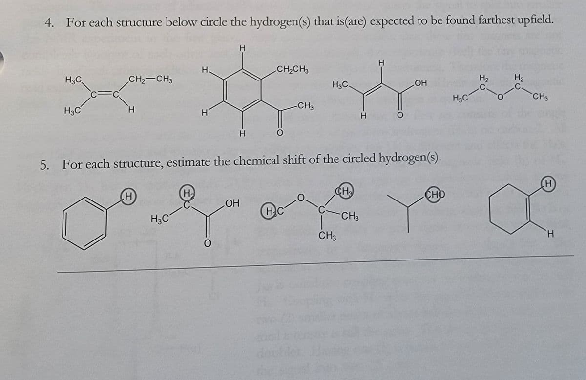 4. For each structure below circle the hydrogen(s) that is (are) expected to be found farthest upfield.
H.
H3C
CH2-CH3
C
H3C
H
H
H
H
H
CH2CH3
H₂
H₂
OH
C.
C-
H3C
CH3
H3C
-CH3
H
5. For each structure, estimate the chemical shift of the circled hydrogen(s).
H
H3C
H
CH₂
OH
O
HC
C-CH3
0
CH3
do
H
CHO
H