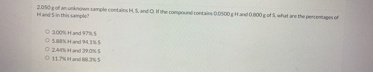 2.050 g of an unknown sample contains H, S, and O. If the compound contains 0.0500 g H and 0.800 g of S, what are the percentages of
Hand S in this sample?
O 3.00% Hand 97% S
O 5.88% H and 94.1% S
O 2.44% H and 39.0% S
O 11.7% H and 88.3% S
