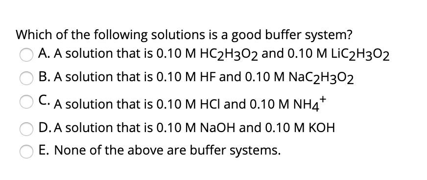 Which of the following solutions is a good buffer system?
A. A solution that is 0.10 M HC2H3O2 and 0.10 M LİC2H3O2
B. A solution that is 0.10 M HF and 0.10M NaC2H3O2
C.
A solution that is 0.10 M HCI and 0.10 M NH4*
D.A solution that is 0.10 M NaOH and 0.10 M KOH
E. None of the above are buffer systems.
