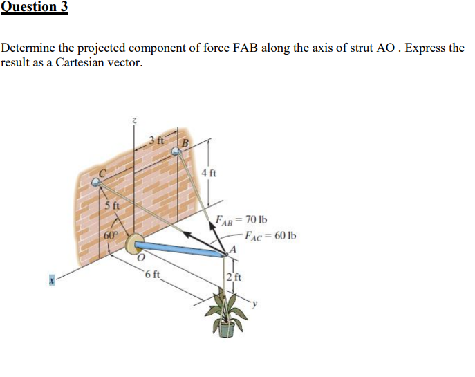 Question 3
Determine the projected component of force FAB along the axis of strut AO. Express the
result as a Cartesian vector.
3 ft
4 ft
5 ft
FAB=70 lb
FAC= 60 lb
60
6 ft
2 ft
