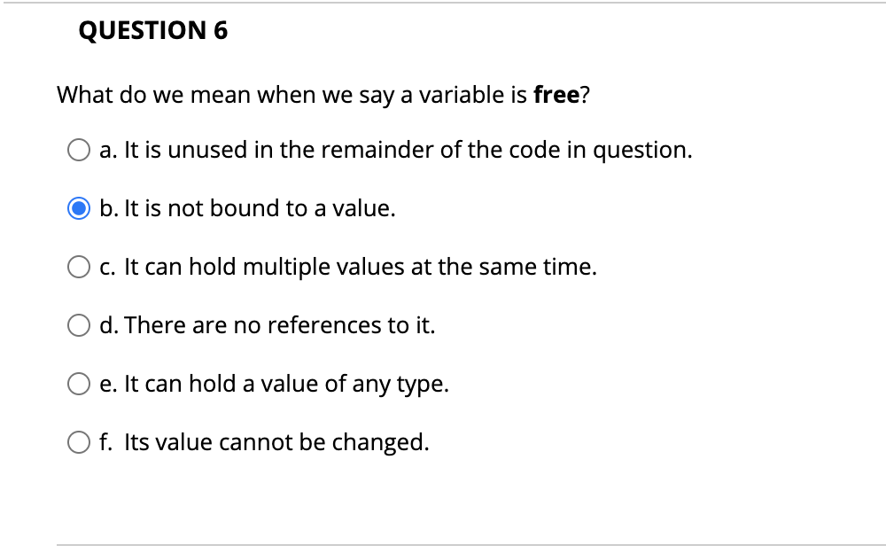 QUESTION 6
What do we mean when we say a variable is free?
a. It is unused in the remainder of the code in question.
O b. It is not bound to a value.
c. It can hold multiple values at the same time.
d. There are no references to it.
e. It can hold a value of any type.
f. Its value cannot be changed.
