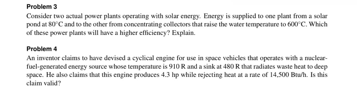 Problem 3
Consider two actual power plants operating with solar energy. Energy is supplied to one plant from a solar
pond at 80°C and to the other from concentrating collectors that raise the water temperature to 600°C. Which
of these power plants will have a higher efficiency? Explain.
Problem 4
An inventor claims to have devised a cyclical engine for use in space vehicles that operates with a nuclear-
fuel-generated energy source whose temperature is 910 R and a sink at 480 R that radiates waste heat to deep
space. He also claims that this engine produces 4.3 hp while rejecting heat at a rate of 14,500 Btu/h. Is this
claim valid?