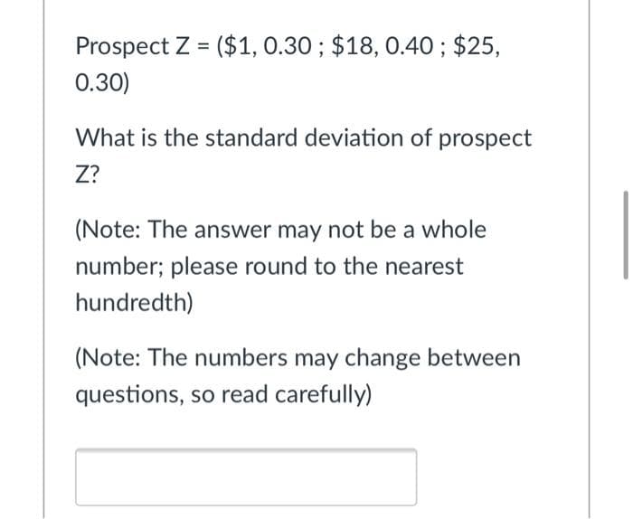 Prospect Z = ($1, 0.30 ; $18, 0.40 ; $25,
0.30)
What is the standard deviation of prospect
Z?
(Note: The answer may not be a whole
number; please round to the nearest
hundredth)
(Note: The numbers may change between
questions, so read carefully)
