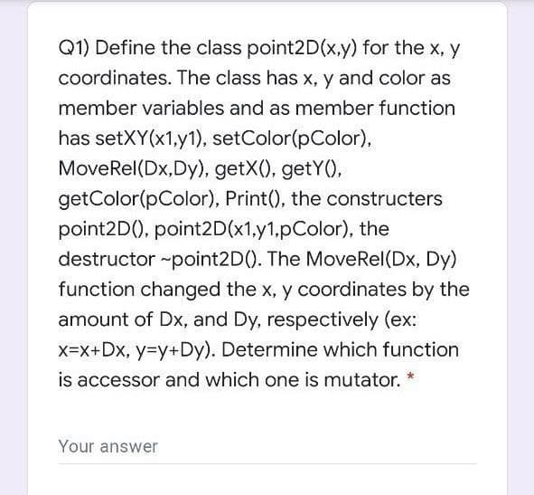 Q1) Define the class point2D(x.y) for the x, y
coordinates. The class has x, y and color as
member variables and as member function
has setXY(x1,y1), setColor(pColor),
MoveRel(Dx,Dy), getX(), getY(),
getColor(pColor), Print(), the constructers
point2D(), point2D(x1,y1,pColor), the
destructor ~point2D(). The MoveRel(Dx, Dy)
function changed the x, y coordinates by the
amount of Dx, and Dy, respectively (ex:
x=x+Dx, y=Dy+Dy). Determine which function
is accessor and which one is mutator.
Your answer
