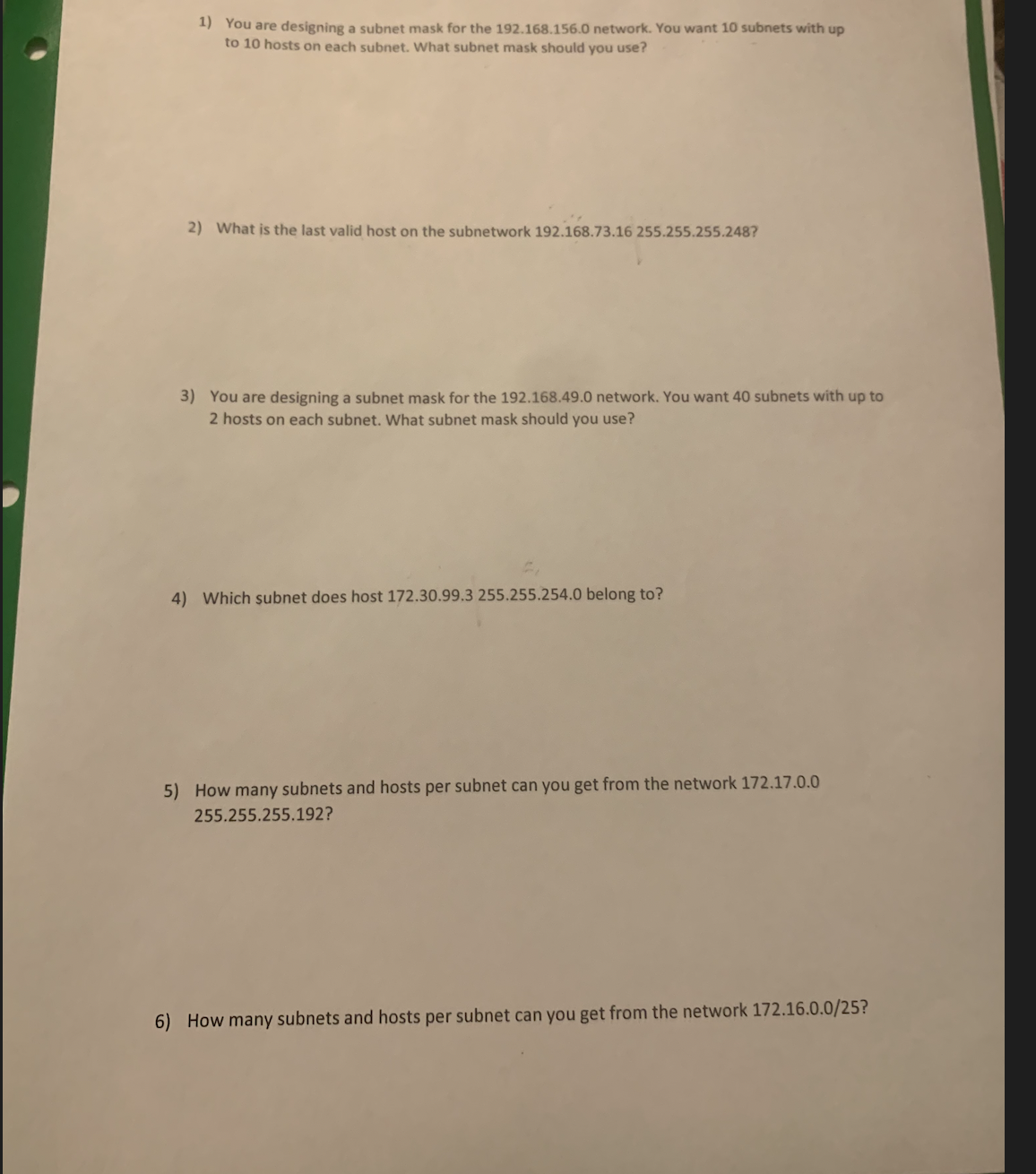 1) You are designing a subnet mask for the 192.168.156.0 network. You want 10 subnets with up
to 10 hosts on each subnet. What subnet mask should you use?
2) What is the last valid host on the subnetwork 192.168.73.16 255.255.255.248?
3) You are designing a subnet mask for the 192.168.49.0 network. You want 40 subnets with up to
2 hosts on each subnet. What subnet mask should you use?
4) Which subnet does host 172.30.99.3 255.255.254.0 belong to?
5) How many subnets and hosts per subnet can you get from the network 172.17.0.0
255.255.255.192?
6) How many subnets and hosts per subnet can you get from the network 172.16.0.0/25?