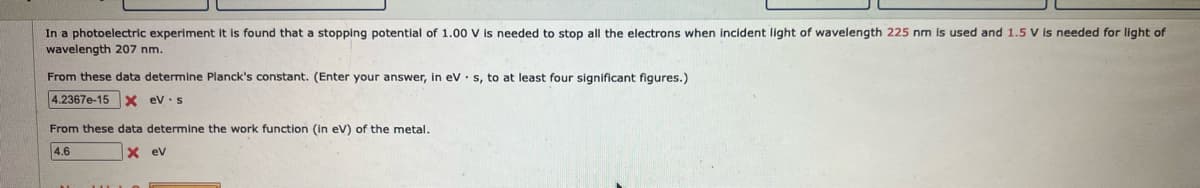 In a photoelectric experiment it is found that a stopping potential of 1.00 V is needed to stop all the electrons when incident light of wavelength 225 nm is used and 1.5 V is needed for light of
wavelength 207 nm.
From these data determine Planck's constant. (Enter your answer, in eV s, to at least four significant figures.)
4.2367e-15 X ev s
From these data determine the work function (in eV) of the metal.
4.6
X ev