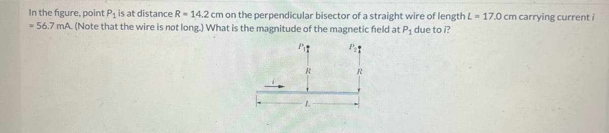 In the figure, point P₁ is at distance R = 14.2 cm on the perpendicular bisector of a straight wire of length L = 17.0 cm carrying current i
= 56.7 mA. (Note that the wire is not long.) What is the magnitude of the magnetic field at P₁ due to i?
P₁
P₂
R