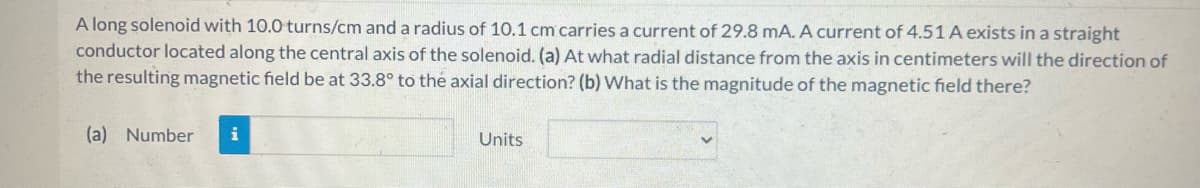 A long solenoid with 10.0 turns/cm and a radius of 10.1 cm carries a current of 29.8 mA. A current of 4.51 A exists in a straight
conductor located along the central axis of the solenoid. (a) At what radial distance from the axis in centimeters will the direction of
the resulting magnetic field be at 33.8° to the axial direction? (b) What is the magnitude of the magnetic field there?
(a) Number i
Units