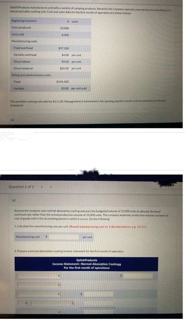 Splish Products manufactures and sells a variety of camping products. Recently the company opened a new factory to manufacture a
deluxe portable cooking unit. Cost and sales data for the first month of operation are shown below:
Beginning inventory
Units produced
Units sold
Manufacturing costs
Fixed overhead
Variable overhead
Direct labour
Direct material
Selling and administrative costs
Fixed
Variable
(a)
Question 2 of 3
(a)
<
0 units
>
Manufacturing cost $
10,000
The portable cooking unit sells for $111.00. Management is interested in the opening month's results and has asked for an income
statement.
8,400
$97,200
$4.00 per unit
$9.00 per unit
$26.00 per unit
$194,100
$3.00 per unit sold
Assume the company uses normal-absorption costing and uses the budgeted volume of 13,500 units to allocate the fixed
overhead rate rather than the actual production volume of 10,000 units. The company expenses production volume variance to
cost of goods sold in the accounting period in which it occurs. Do the following:
1. Calculate the manufacturing cost per unit. (Round manufacturing cost to 2 decimal places, e.g. 15.25.)
per unit
2. Prepare a normal-absorption-costing income statement for the first month of operation.
SplishProducts
Income Statement-Normal-Absorption Costingg
For the first month of operations
$