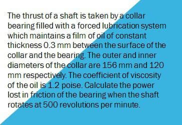 The thrust of a shaft is taken by a collar
bearing filled with a forced lubrication system
which maintains a film of oil of constant
thickness 0.3 mm between the surface of the
collar and the bearing. The outer and inner
diameters of the collar are 156 mm and 120
mm respectively. The coefficient of viscosity
of the oil is 1.2 poise. Calculate the power
lost in friction of the bearing when the shaft
rotates at 500 revolutions per minute.