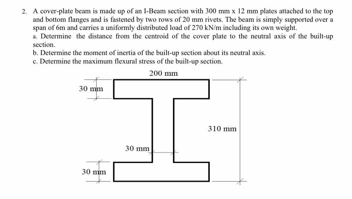 2. A cover-plate beam is made up of an I-Beam section with 300 mm x 12 mm plates attached to the top
and bottom flanges and is fastened by two rows of 20 mm rivets. The beam is simply supported over a
span of 6m and carries a uniformly distributed load of 270 kN/m including its own weight.
a. Determine the distance from the centroid of the cover plate to the neutral axis of the built-up
section.
b. Determine the moment of inertia of the built-up section about its neutral axis.
c. Determine the maximum flexural stress of the built-up section.
200 mm
30 mm
310 mm
30 mm
30 mm
