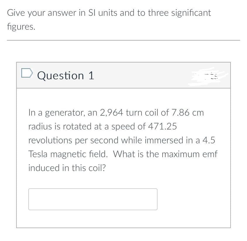 Give your answer in SI units and to three significant
figures.
Question 1
In a generator, an 2,964 turn coil of 7.86 cm
radius is rotated at a speed of 471.25
revolutions per second while immersed in a 4.5
Tesla magnetic field. What is the maximum emf
induced in this coil?